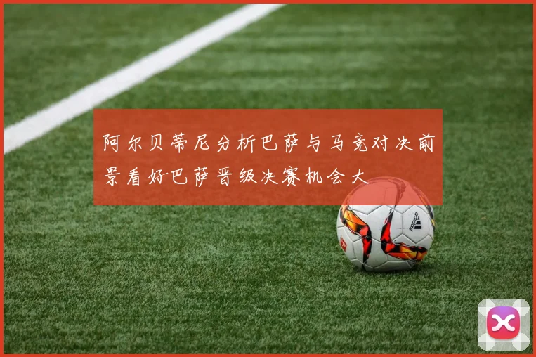 阿尔贝蒂尼分析巴萨与马竞对决前景看好巴萨晋级决赛机会大