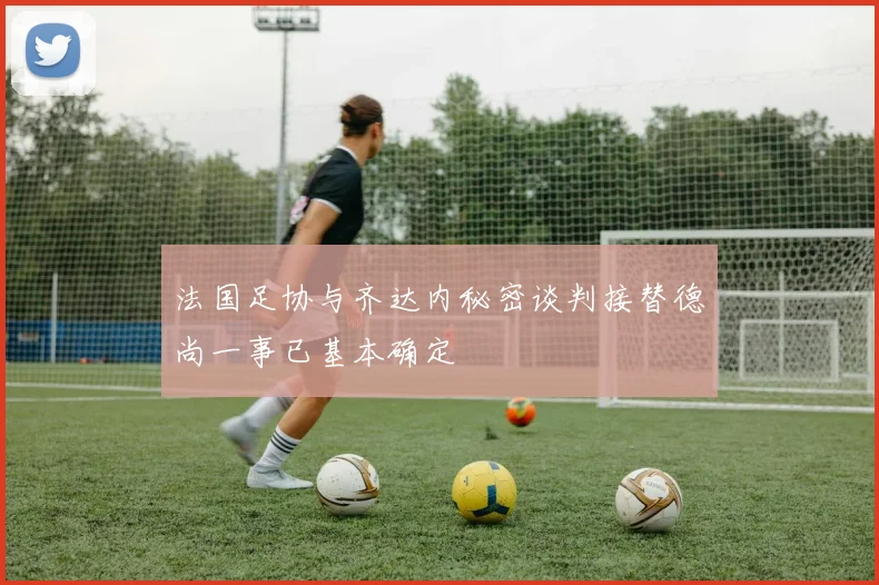 法国足协与齐达内秘密谈判接替德尚一事已基本确定