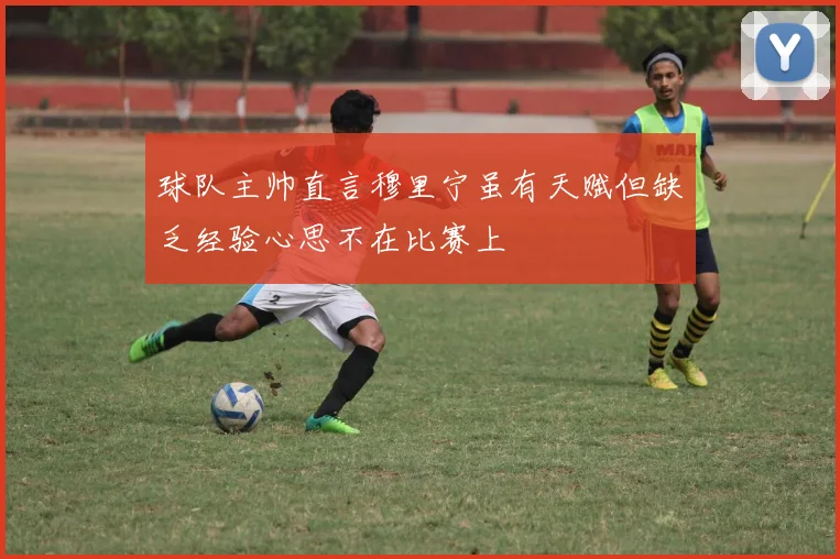 球队主帅直言穆里宁虽有天赋但缺乏经验心思不在比赛上