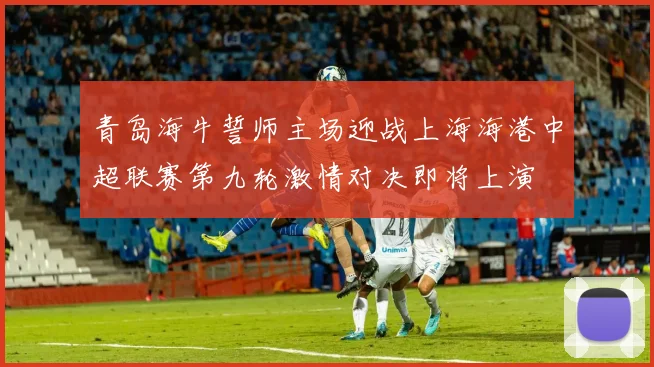 青岛海牛誓师主场迎战上海海港中超联赛第九轮激情对决即将上演