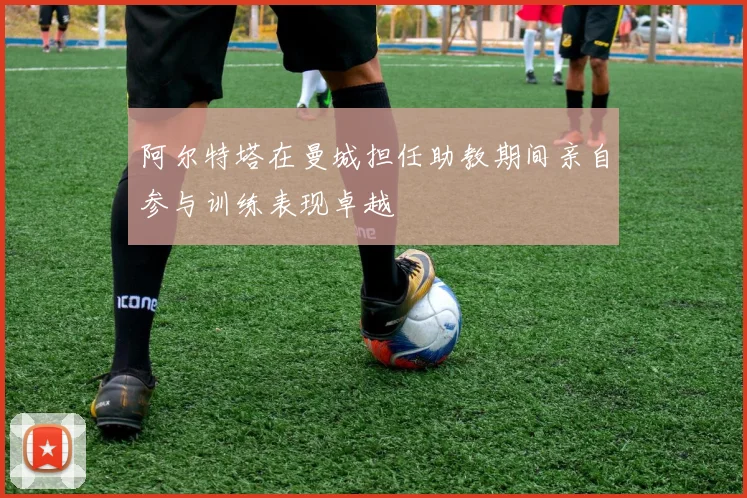 阿尔特塔在曼城担任助教期间亲自参与训练表现卓越