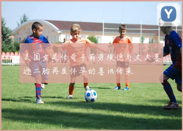 美国女足传奇卡莉劳埃德与丈夫喜迎二胎再度怀孕的喜讯传来