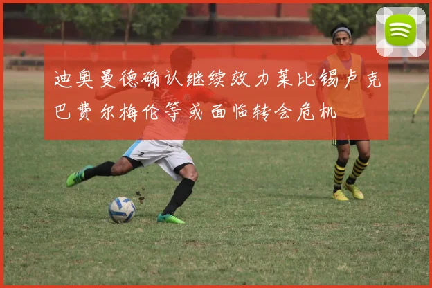 迪奥曼德确认继续效力莱比锡卢克巴费尔梅伦等或面临转会危机