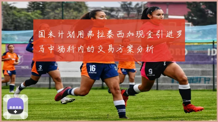 国米计划用弗拉泰西加现金引进罗马中场科内的交易方案分析