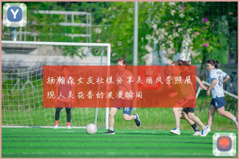 杨瀚森女友社媒分享美丽风景照展现人美花香的浪漫瞬间
