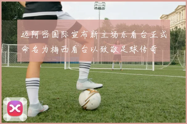 迈阿密国际宣布新主场东看台正式命名为梅西看台以致敬足球传奇