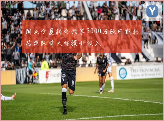 国米今夏转会预算5000万欧巴斯托尼离队将大幅提升投入