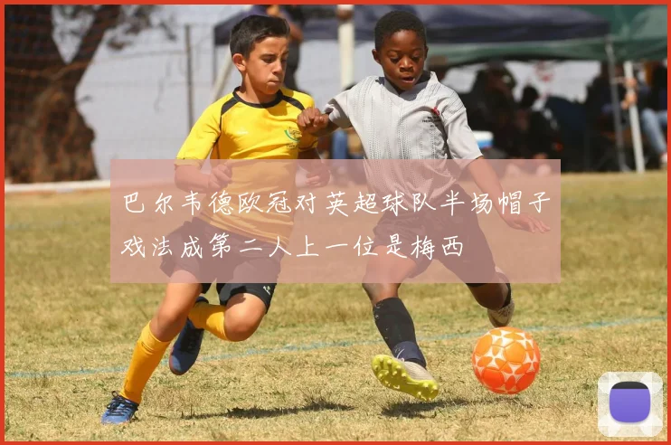 巴尔韦德欧冠对英超球队半场帽子戏法成第二人上一位是梅西