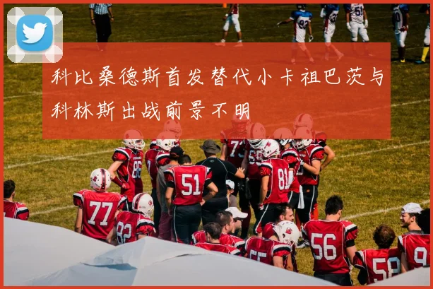 科比桑德斯首发替代小卡祖巴茨与科林斯出战前景不明