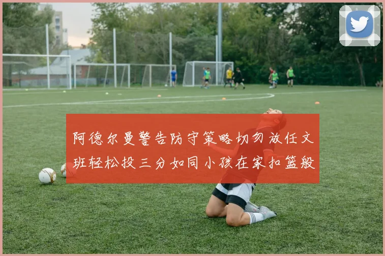 阿德尔曼警告防守策略切勿放任文班轻松投三分如同小孩在家扣篮般轻松