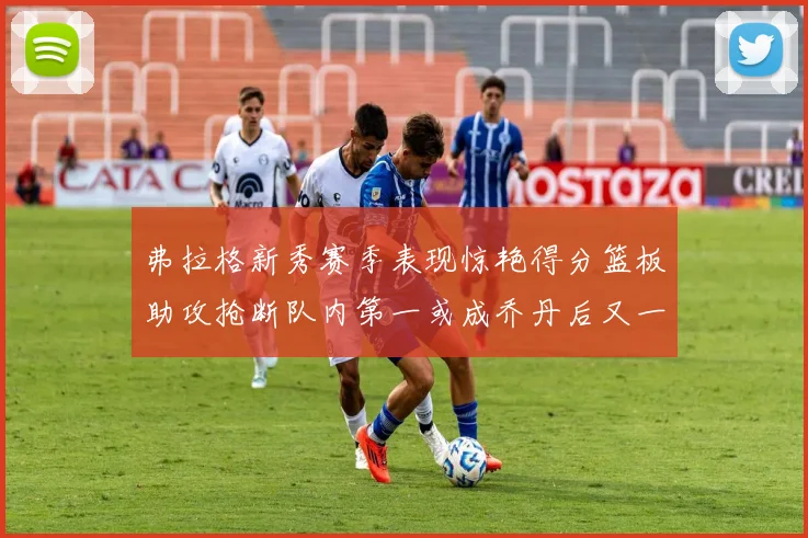 弗拉格新秀赛季表现惊艳得分篮板助攻抢断队内第一或成乔丹后又一传奇