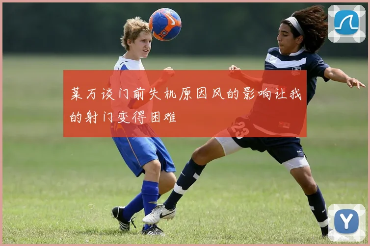 莱万谈门前失机原因风的影响让我的射门变得困难
