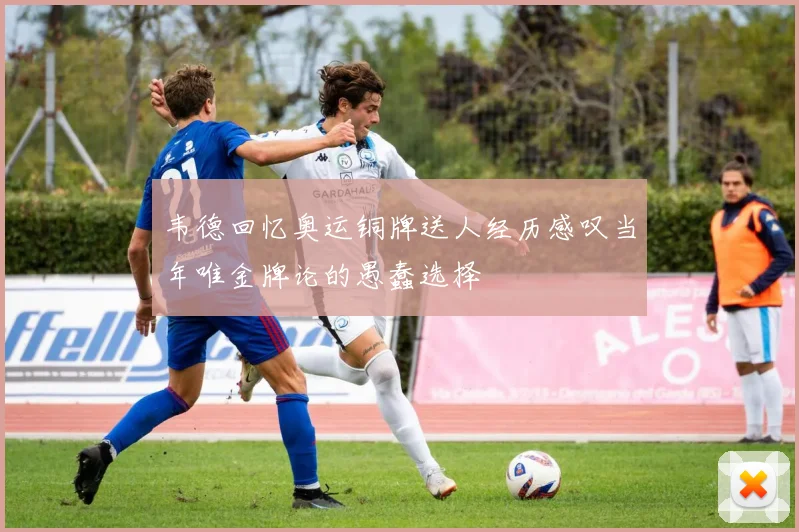 韦德回忆奥运铜牌送人经历感叹当年唯金牌论的愚蠢选择