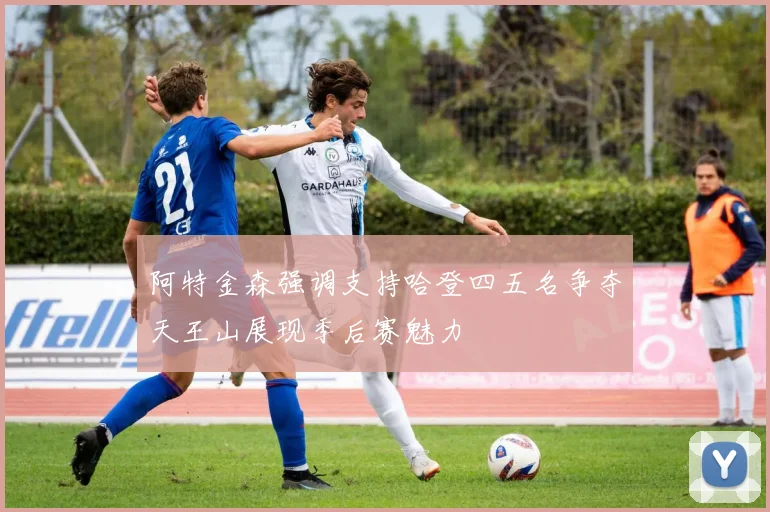阿特金森强调支持哈登四五名争夺天王山展现季后赛魅力