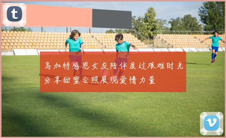 乌加特感恩女友陪伴度过艰难时光分享甜蜜合照展现爱情力量
