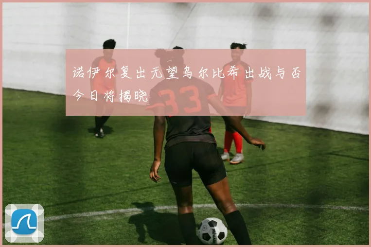 诺伊尔复出无望乌尔比希出战与否今日将揭晓